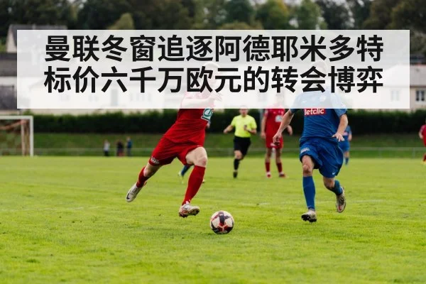 曼联冬窗追逐阿德耶米多特标价六千万欧元的转会博弈