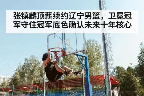 张镇麟顶薪续约辽宁男篮，卫冕冠军守住冠军底色确认未来十年核心